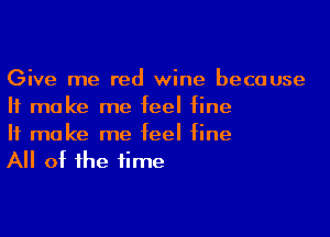 Give me red wine because
It make me feel fine

If make me feel fine
All of the time