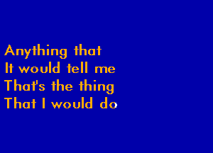 Anything that
It would tell me

Thofs the thing
That I would do