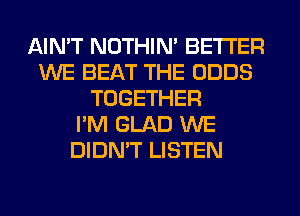 AIN'T NOTHIN' BETTER
WE BEAT THE ODDS
TOGETHER
I'M GLAD WE
DIDN'T LISTEN