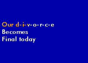 Our d-i-v-o- r-c-e

Becomes
Final today