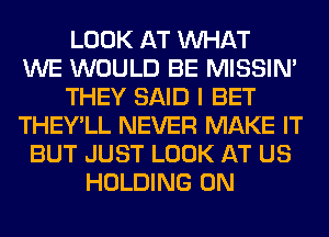 LOOK AT WHAT
WE WOULD BE MISSIN'
THEY SAID I BET
THEY'LL NEVER MAKE IT
BUT JUST LOOK AT US
HOLDING 0N