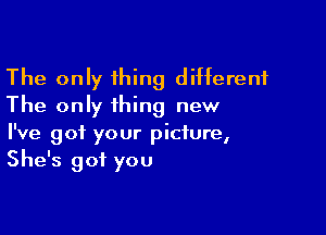 The only thing different
The only thing new

I've got your picture,
She's got you