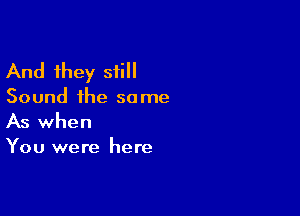 And they still
Sound the same

As when
You were here