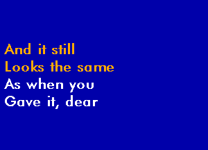 And if still

Looks the so me

As when you
Gave ii, dear