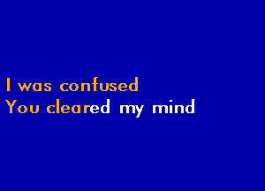 I was confused

You cleared my mind