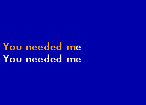 You needed me

You needed me