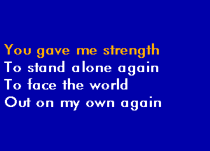 You gave me strength
To stand alone again

To face the world
Out on my own again