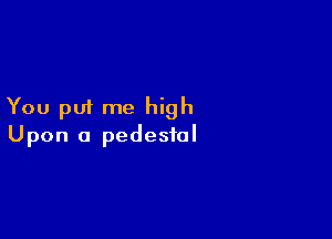You put me high

Upon a pedestal