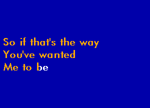 So if that's ihe way

You've wanted

Me to be