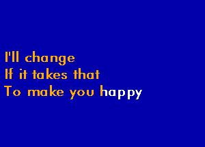 I'll change

If it fakes that
To make you happy