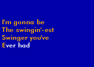 I'm gonna be
The swingin'-esi

Swinger you've

Ever had
