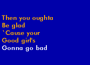Then you oughfa
Be glad

xCause your
Good girl's
Gonna go bad