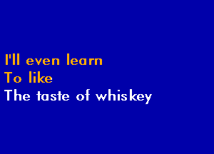 I'll even learn

To like

The taste of whiskey