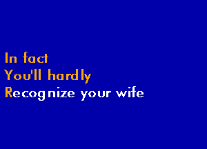 In fact
You'll hardly

Recog nize your wife