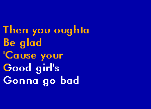 Then you oughfa
Be glad

'Ca use your

Good girl's
Gonna go bad