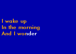I we ke up

In the morning

And I wonder