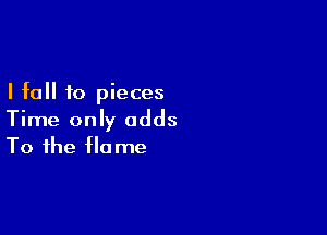 I fall to pieces

Time only adds
To the flame