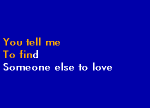 You tell me

To find

Someone else to love