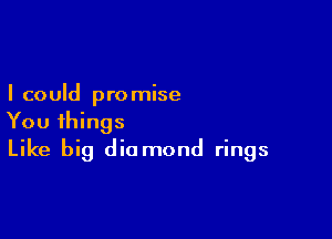 I could pro mise

You things
Like big diamond rings