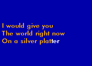 I would give you

The world right now
On a silver plaiier