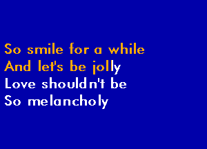 So smile for a while

And Iefs be iolly

Love should n'i be
So melancholy