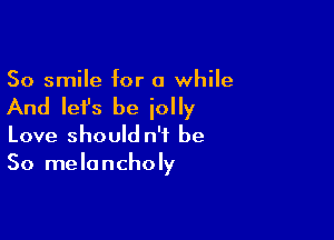 So smile for a while

And Iefs be iolly

Love should n'i be
So melancholy