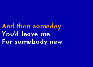 And then someday

You'd leave me
For somebody new
