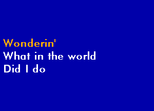 Wonderin'

What in the world
Did I do