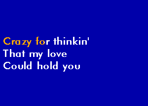 Crazy for ihinkin'

That my love
Could hold you