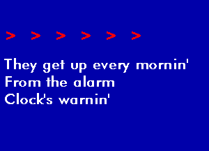 They get up every mornin'

From the alarm
Clock's warnin'