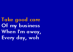 Take good care
0? my business

When I'm away,
Every day, woh