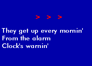They get up every mornin'

From the alarm
Clock's warnin'