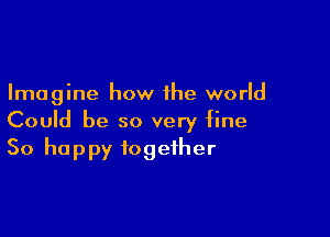 Imagine how the world

Could be so very fine
So happy together