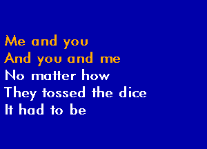 Me and you
And you and me

No matter how
They tossed the dice
It had to be