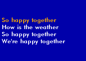So happy fogefher
How is the weather

So happy together
We're happy together