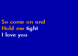 So come on and

Hold me fig hi

I love you