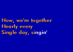 Now, we're together

Nearly every
Single day, singin'