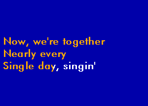 Now, we're together

Nearly every
Single day, singin'