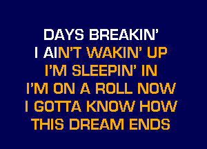 DAYS BREAKIN'

I AIMT WAKIN' UP
I'M SLEEPIN' IN
I'M ON A ROLL NOW
I GOTTA KNOW HOW
THIS DREAM ENDS