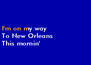 I'm on my way

To New Orleans
This mornin'
