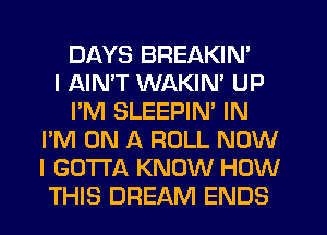 DAYS BREAKIN'

I AIMT WAKIN' UP
I'M SLEEPIN' IN
I'M ON A ROLL NOW
I GOTTA KNOW HOW
THIS DREAM ENDS