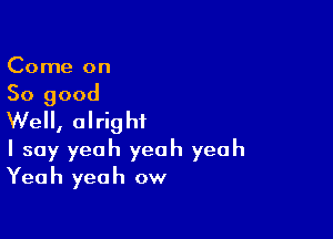 Come on

So good

Well, alright
I say yeah yeah yeah

Yeah yeah ow