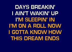 DAYS BREAKIN'

I AIN'T WAKIN' UP
I'M SLEEPIN' IN
I'M ON A ROLL NOW
I GOTTA KNOW HOW
THIS DREAM ENDS