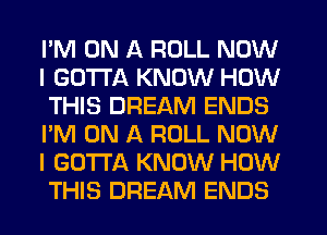 I'M ON A ROLL NOW
I GOTTA KNOW HOW
THIS DREAM ENDS
I'M ON A ROLL NOW
I GOTTA KNOW HOW
THIS DREAM ENDS