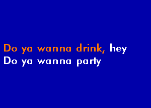 Do ya wanna drink, hey

Do ya wanna party