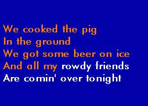 We cooked 1he pig

In 1he ground

We got some beer on ice
And a my rowdy friends
Are comin' over tonight