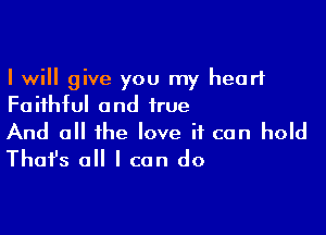 I will give you my heart
Faithful and true

And 0 the love if can hold
That's all I can do