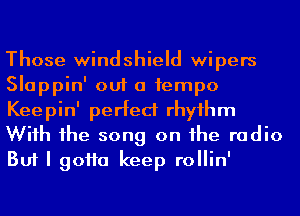 Those windshield wipers
Slappin' out a 1empo
Keepin' perfect rhyihm
Wiih 1he song on he radio
But I 90110 keep rollin'