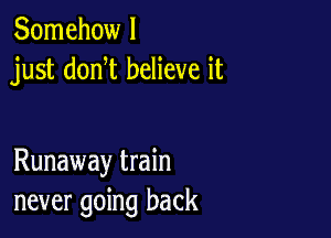 Somehow I
just donW believe it

Runaway train
never going back