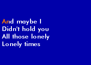 And maybe I
Didn't hold you

All those lonely
Lo nely times